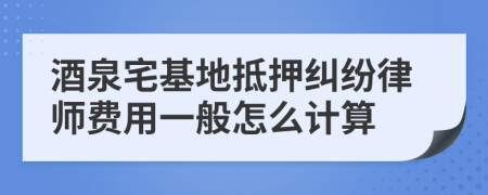 酒泉宅基地抵押纠纷律师费用一般怎么计算