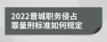 2022晋城职务侵占罪量刑标准如何规定