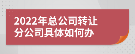 2022年总公司转让分公司具体如何办