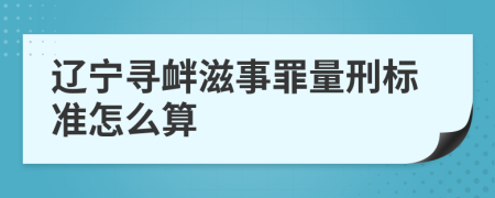 辽宁寻衅滋事罪量刑标准怎么算