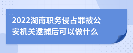 2022湖南职务侵占罪被公安机关逮捕后可以做什么