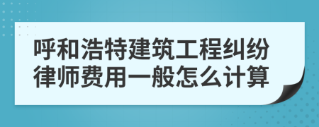 呼和浩特建筑工程纠纷律师费用一般怎么计算