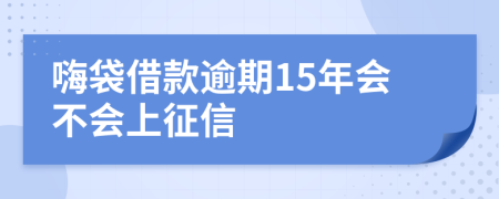 嗨袋借款逾期15年会不会上征信