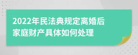 2022年民法典规定离婚后家庭财产具体如何处理