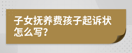 子女抚养费孩子起诉状怎么写？