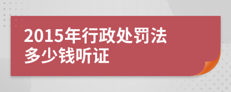 2015年行政处罚法多少钱听证