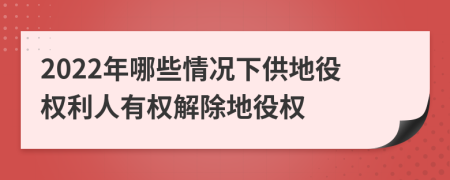 2022年哪些情况下供地役权利人有权解除地役权