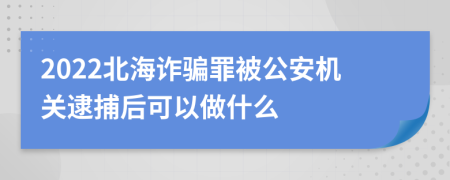 2022北海诈骗罪被公安机关逮捕后可以做什么