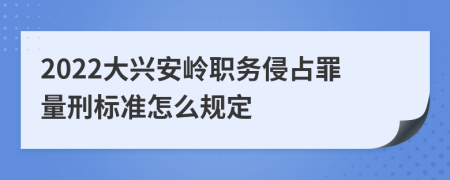 2022大兴安岭职务侵占罪量刑标准怎么规定