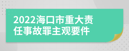 2022海口市重大责任事故罪主观要件