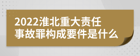 2022淮北重大责任事故罪构成要件是什么