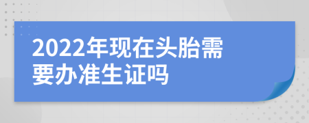 2022年现在头胎需要办准生证吗
