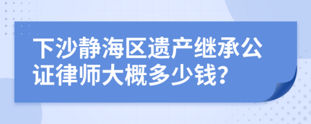 下沙静海区遗产继承公证律师大概多少钱？
