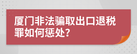 厦门非法骗取出口退税罪如何惩处？