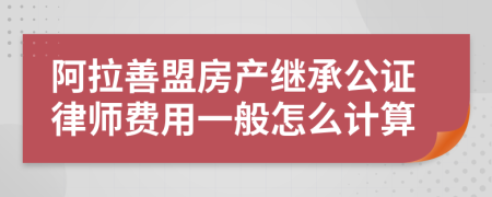 阿拉善盟房产继承公证律师费用一般怎么计算