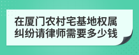 在厦门农村宅基地权属纠纷请律师需要多少钱