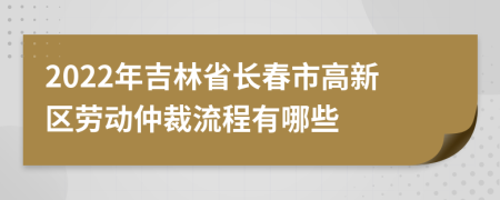 2022年吉林省长春市高新区劳动仲裁流程有哪些