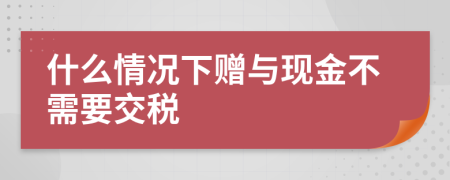 什么情况下赠与现金不需要交税