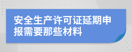 安全生产许可证延期申报需要那些材料