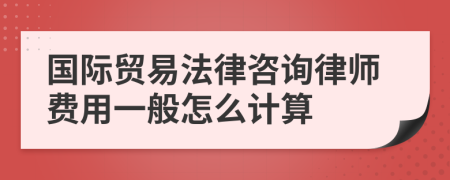 国际贸易法律咨询律师费用一般怎么计算