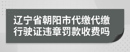 辽宁省朝阳市代缴代缴行驶证违章罚款收费吗