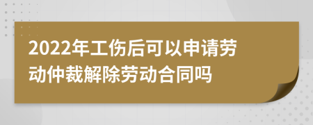 2022年工伤后可以申请劳动仲裁解除劳动合同吗