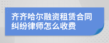 齐齐哈尔融资租赁合同纠纷律师怎么收费