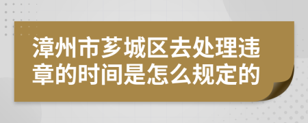 漳州市芗城区去处理违章的时间是怎么规定的
