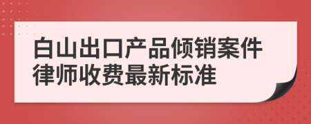 白山出口产品倾销案件律师收费最新标准