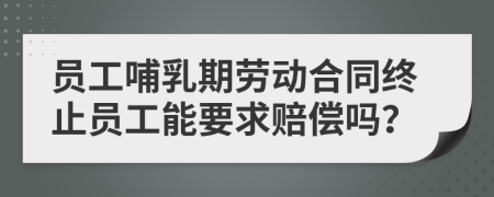 员工哺乳期劳动合同终止员工能要求赔偿吗？