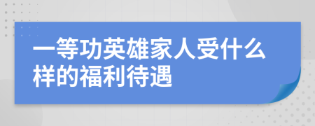 一等功英雄家人受什么样的福利待遇