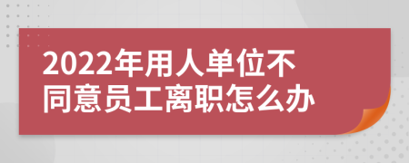 2022年用人单位不同意员工离职怎么办