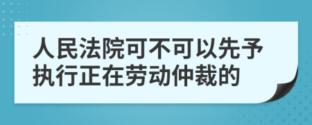 人民法院可不可以先予执行正在劳动仲裁的