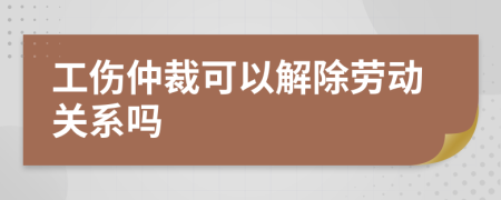 工伤仲裁可以解除劳动关系吗