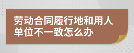 劳动合同履行地和用人单位不一致怎么办