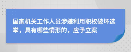 国家机关工作人员涉嫌利用职权破坏选举，具有哪些情形的，应予立案