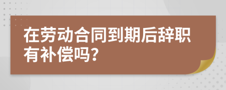 在劳动合同到期后辞职有补偿吗？