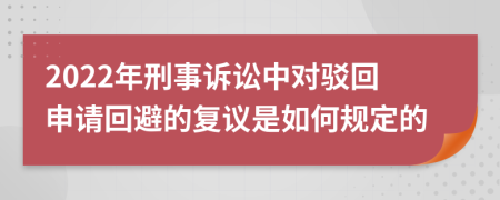 2022年刑事诉讼中对驳回申请回避的复议是如何规定的