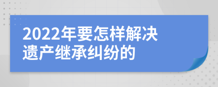 2022年要怎样解决遗产继承纠纷的