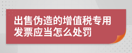 出售伪造的增值税专用发票应当怎么处罚