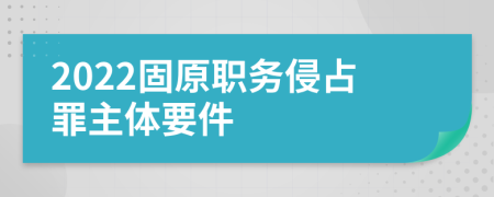 2022固原职务侵占罪主体要件