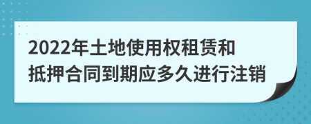 2022年土地使用权租赁和抵押合同到期应多久进行注销