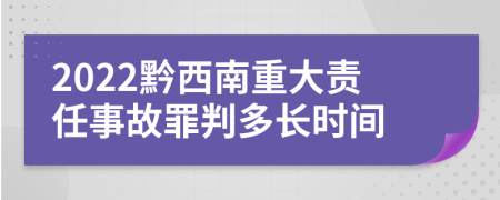 2022黔西南重大责任事故罪判多长时间