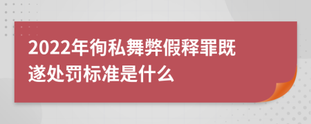 2022年徇私舞弊假释罪既遂处罚标准是什么