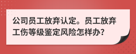 公司员工放弃认定。员工放弃工伤等级鉴定风险怎样办？