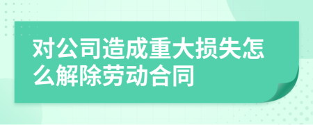 对公司造成重大损失怎么解除劳动合同