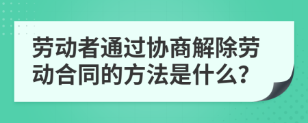 劳动者通过协商解除劳动合同的方法是什么？