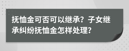 抚恤金可否可以继承？子女继承纠纷抚恤金怎样处理？