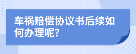 车祸赔偿协议书后续如何办理呢？