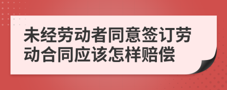 未经劳动者同意签订劳动合同应该怎样赔偿